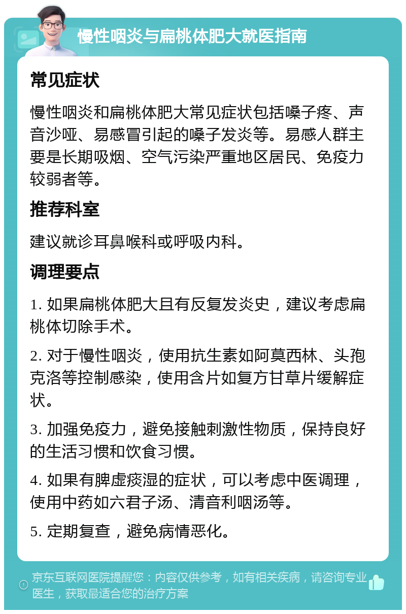 慢性咽炎与扁桃体肥大就医指南 常见症状 慢性咽炎和扁桃体肥大常见症状包括嗓子疼、声音沙哑、易感冒引起的嗓子发炎等。易感人群主要是长期吸烟、空气污染严重地区居民、免疫力较弱者等。 推荐科室 建议就诊耳鼻喉科或呼吸内科。 调理要点 1. 如果扁桃体肥大且有反复发炎史，建议考虑扁桃体切除手术。 2. 对于慢性咽炎，使用抗生素如阿莫西林、头孢克洛等控制感染，使用含片如复方甘草片缓解症状。 3. 加强免疫力，避免接触刺激性物质，保持良好的生活习惯和饮食习惯。 4. 如果有脾虚痰湿的症状，可以考虑中医调理，使用中药如六君子汤、清音利咽汤等。 5. 定期复查，避免病情恶化。