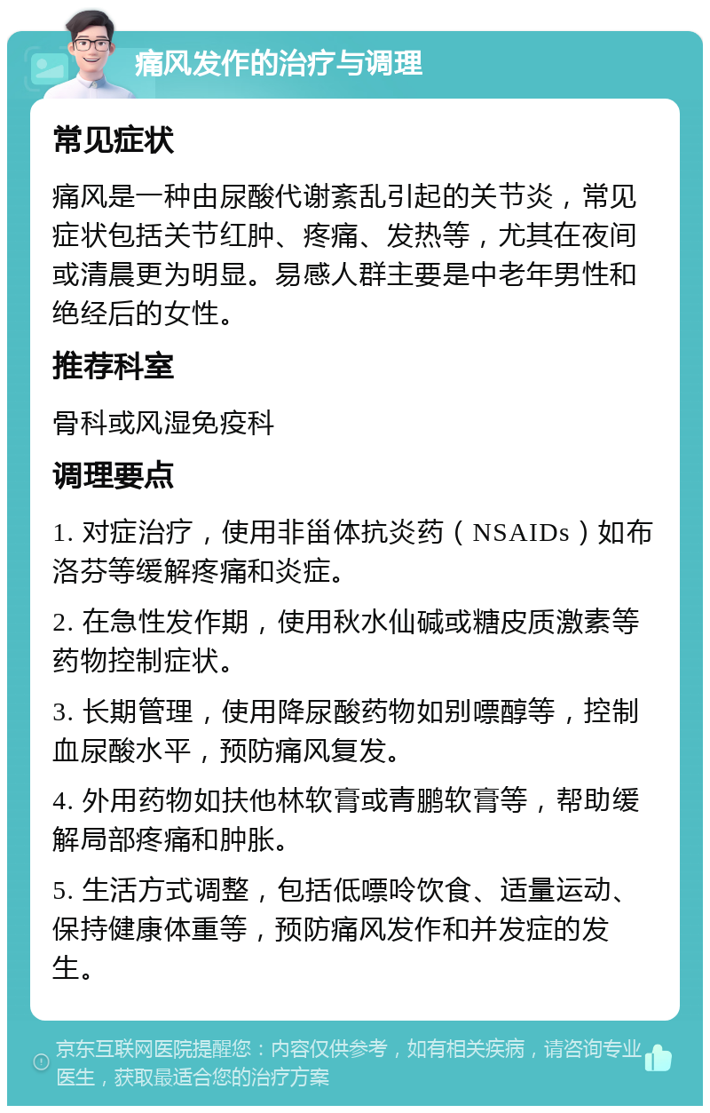 痛风发作的治疗与调理 常见症状 痛风是一种由尿酸代谢紊乱引起的关节炎，常见症状包括关节红肿、疼痛、发热等，尤其在夜间或清晨更为明显。易感人群主要是中老年男性和绝经后的女性。 推荐科室 骨科或风湿免疫科 调理要点 1. 对症治疗，使用非甾体抗炎药（NSAIDs）如布洛芬等缓解疼痛和炎症。 2. 在急性发作期，使用秋水仙碱或糖皮质激素等药物控制症状。 3. 长期管理，使用降尿酸药物如别嘌醇等，控制血尿酸水平，预防痛风复发。 4. 外用药物如扶他林软膏或青鹏软膏等，帮助缓解局部疼痛和肿胀。 5. 生活方式调整，包括低嘌呤饮食、适量运动、保持健康体重等，预防痛风发作和并发症的发生。