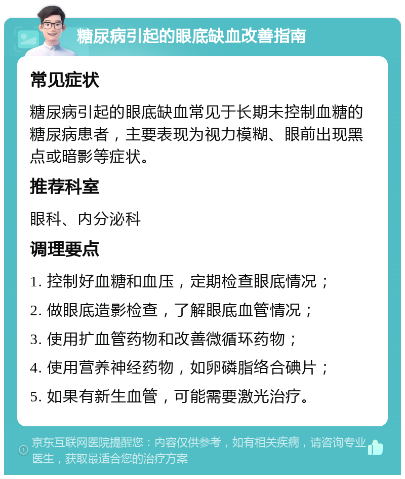 糖尿病引起的眼底缺血改善指南 常见症状 糖尿病引起的眼底缺血常见于长期未控制血糖的糖尿病患者，主要表现为视力模糊、眼前出现黑点或暗影等症状。 推荐科室 眼科、内分泌科 调理要点 1. 控制好血糖和血压，定期检查眼底情况； 2. 做眼底造影检查，了解眼底血管情况； 3. 使用扩血管药物和改善微循环药物； 4. 使用营养神经药物，如卵磷脂络合碘片； 5. 如果有新生血管，可能需要激光治疗。