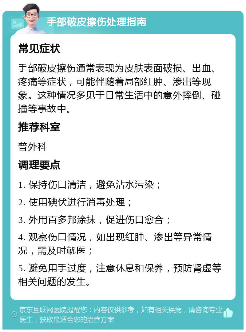 手部破皮擦伤处理指南 常见症状 手部破皮擦伤通常表现为皮肤表面破损、出血、疼痛等症状，可能伴随着局部红肿、渗出等现象。这种情况多见于日常生活中的意外摔倒、碰撞等事故中。 推荐科室 普外科 调理要点 1. 保持伤口清洁，避免沾水污染； 2. 使用碘伏进行消毒处理； 3. 外用百多邦涂抹，促进伤口愈合； 4. 观察伤口情况，如出现红肿、渗出等异常情况，需及时就医； 5. 避免用手过度，注意休息和保养，预防肾虚等相关问题的发生。