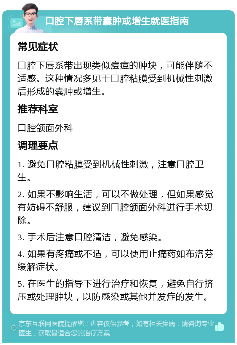 口腔下唇系带囊肿或增生就医指南 常见症状 口腔下唇系带出现类似痘痘的肿块，可能伴随不适感。这种情况多见于口腔粘膜受到机械性刺激后形成的囊肿或增生。 推荐科室 口腔颌面外科 调理要点 1. 避免口腔粘膜受到机械性刺激，注意口腔卫生。 2. 如果不影响生活，可以不做处理，但如果感觉有妨碍不舒服，建议到口腔颌面外科进行手术切除。 3. 手术后注意口腔清洁，避免感染。 4. 如果有疼痛或不适，可以使用止痛药如布洛芬缓解症状。 5. 在医生的指导下进行治疗和恢复，避免自行挤压或处理肿块，以防感染或其他并发症的发生。