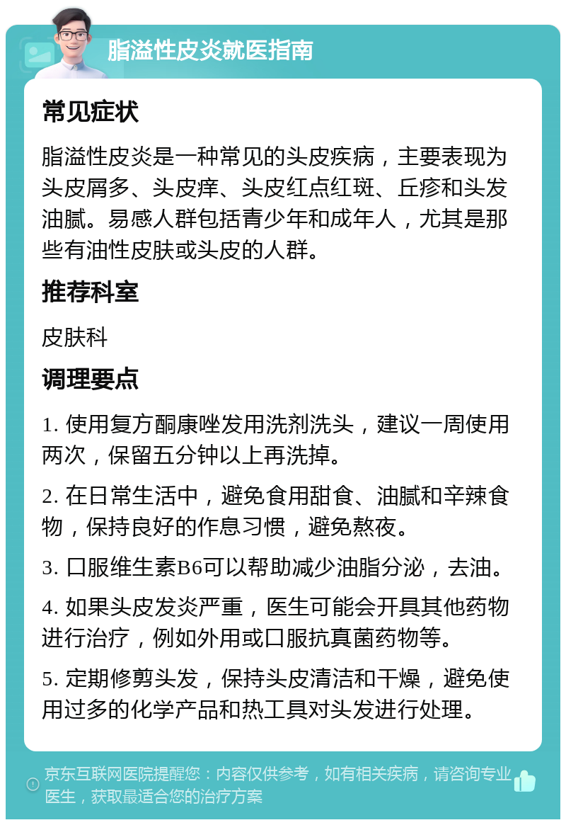 脂溢性皮炎就医指南 常见症状 脂溢性皮炎是一种常见的头皮疾病，主要表现为头皮屑多、头皮痒、头皮红点红斑、丘疹和头发油腻。易感人群包括青少年和成年人，尤其是那些有油性皮肤或头皮的人群。 推荐科室 皮肤科 调理要点 1. 使用复方酮康唑发用洗剂洗头，建议一周使用两次，保留五分钟以上再洗掉。 2. 在日常生活中，避免食用甜食、油腻和辛辣食物，保持良好的作息习惯，避免熬夜。 3. 口服维生素B6可以帮助减少油脂分泌，去油。 4. 如果头皮发炎严重，医生可能会开具其他药物进行治疗，例如外用或口服抗真菌药物等。 5. 定期修剪头发，保持头皮清洁和干燥，避免使用过多的化学产品和热工具对头发进行处理。