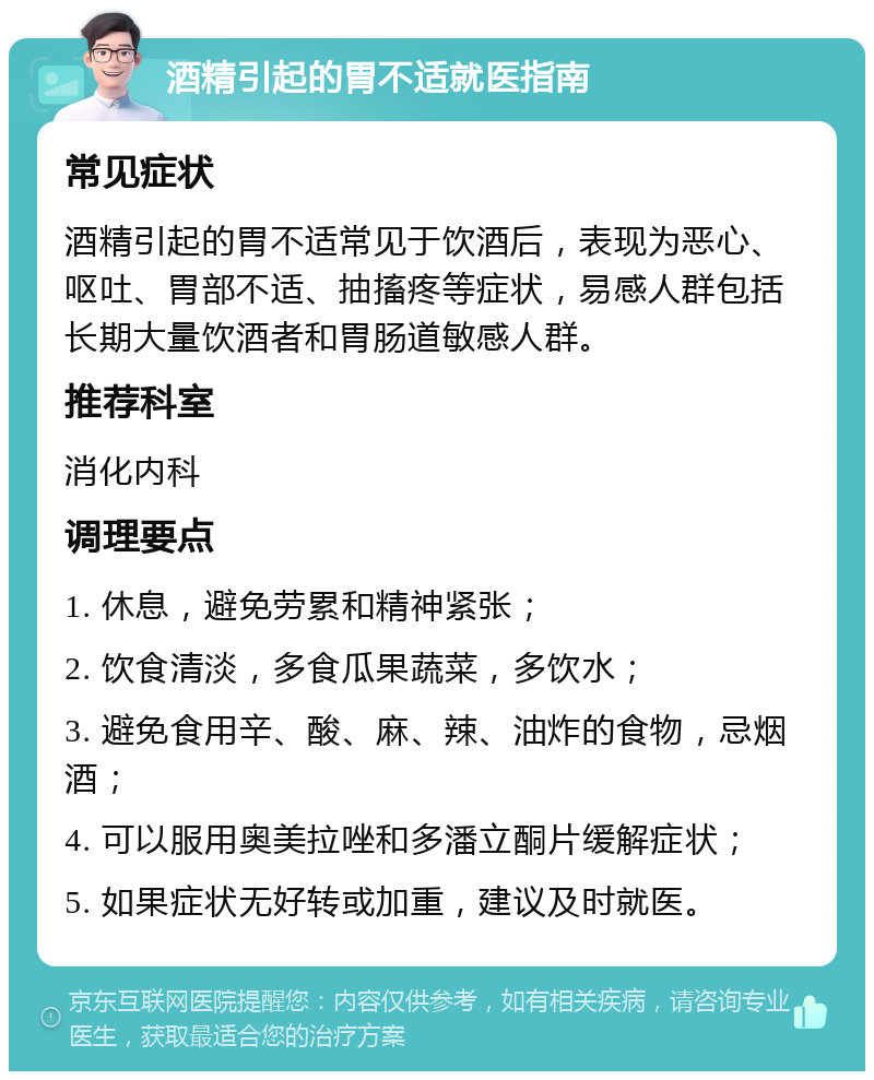 酒精引起的胃不适就医指南 常见症状 酒精引起的胃不适常见于饮酒后，表现为恶心、呕吐、胃部不适、抽搐疼等症状，易感人群包括长期大量饮酒者和胃肠道敏感人群。 推荐科室 消化内科 调理要点 1. 休息，避免劳累和精神紧张； 2. 饮食清淡，多食瓜果蔬菜，多饮水； 3. 避免食用辛、酸、麻、辣、油炸的食物，忌烟酒； 4. 可以服用奥美拉唑和多潘立酮片缓解症状； 5. 如果症状无好转或加重，建议及时就医。