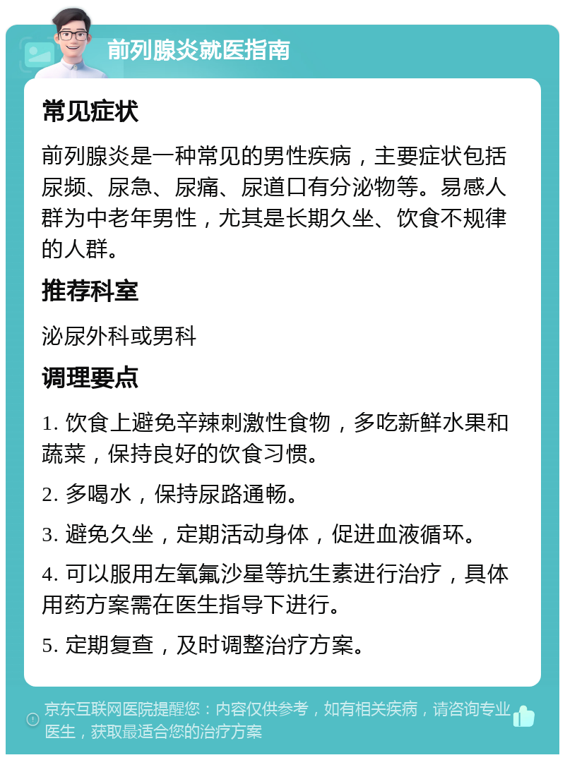 前列腺炎就医指南 常见症状 前列腺炎是一种常见的男性疾病，主要症状包括尿频、尿急、尿痛、尿道口有分泌物等。易感人群为中老年男性，尤其是长期久坐、饮食不规律的人群。 推荐科室 泌尿外科或男科 调理要点 1. 饮食上避免辛辣刺激性食物，多吃新鲜水果和蔬菜，保持良好的饮食习惯。 2. 多喝水，保持尿路通畅。 3. 避免久坐，定期活动身体，促进血液循环。 4. 可以服用左氧氟沙星等抗生素进行治疗，具体用药方案需在医生指导下进行。 5. 定期复查，及时调整治疗方案。