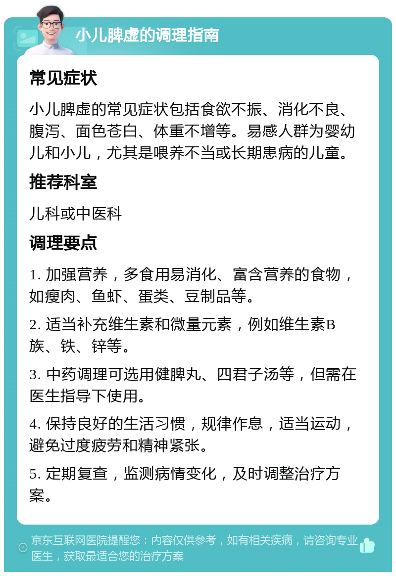 小儿脾虚的调理指南 常见症状 小儿脾虚的常见症状包括食欲不振、消化不良、腹泻、面色苍白、体重不增等。易感人群为婴幼儿和小儿，尤其是喂养不当或长期患病的儿童。 推荐科室 儿科或中医科 调理要点 1. 加强营养，多食用易消化、富含营养的食物，如瘦肉、鱼虾、蛋类、豆制品等。 2. 适当补充维生素和微量元素，例如维生素B族、铁、锌等。 3. 中药调理可选用健脾丸、四君子汤等，但需在医生指导下使用。 4. 保持良好的生活习惯，规律作息，适当运动，避免过度疲劳和精神紧张。 5. 定期复查，监测病情变化，及时调整治疗方案。