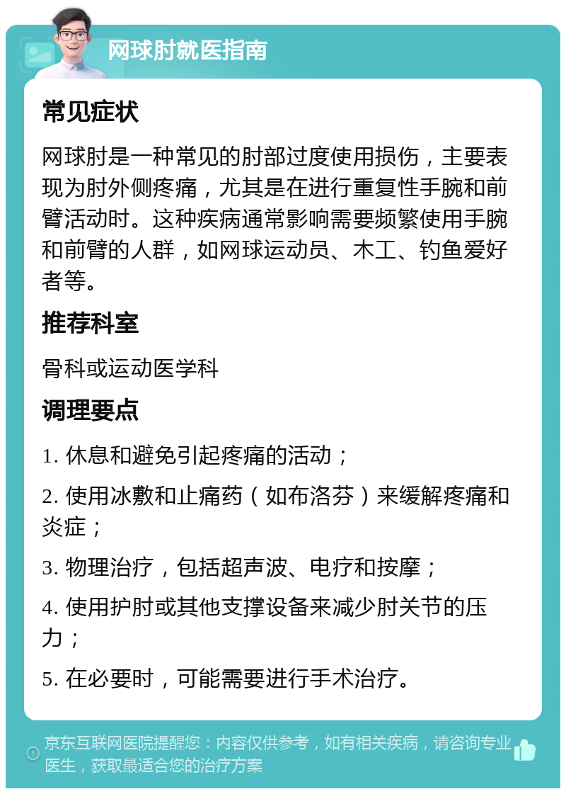 网球肘就医指南 常见症状 网球肘是一种常见的肘部过度使用损伤，主要表现为肘外侧疼痛，尤其是在进行重复性手腕和前臂活动时。这种疾病通常影响需要频繁使用手腕和前臂的人群，如网球运动员、木工、钓鱼爱好者等。 推荐科室 骨科或运动医学科 调理要点 1. 休息和避免引起疼痛的活动； 2. 使用冰敷和止痛药（如布洛芬）来缓解疼痛和炎症； 3. 物理治疗，包括超声波、电疗和按摩； 4. 使用护肘或其他支撑设备来减少肘关节的压力； 5. 在必要时，可能需要进行手术治疗。