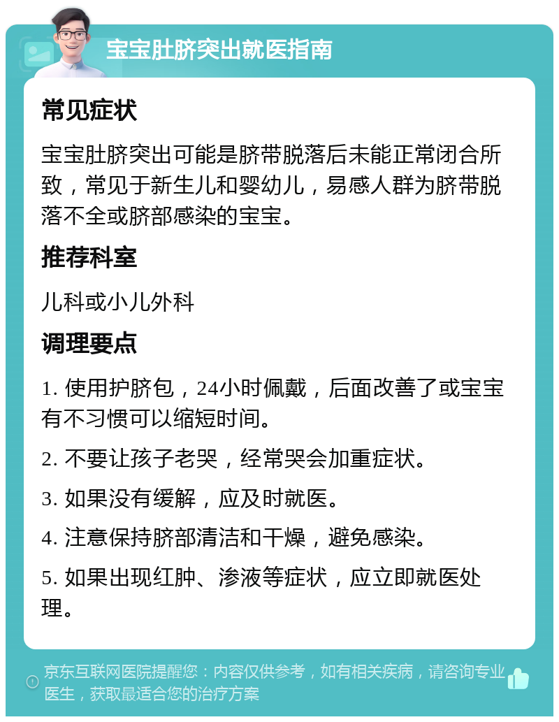 宝宝肚脐突出就医指南 常见症状 宝宝肚脐突出可能是脐带脱落后未能正常闭合所致，常见于新生儿和婴幼儿，易感人群为脐带脱落不全或脐部感染的宝宝。 推荐科室 儿科或小儿外科 调理要点 1. 使用护脐包，24小时佩戴，后面改善了或宝宝有不习惯可以缩短时间。 2. 不要让孩子老哭，经常哭会加重症状。 3. 如果没有缓解，应及时就医。 4. 注意保持脐部清洁和干燥，避免感染。 5. 如果出现红肿、渗液等症状，应立即就医处理。