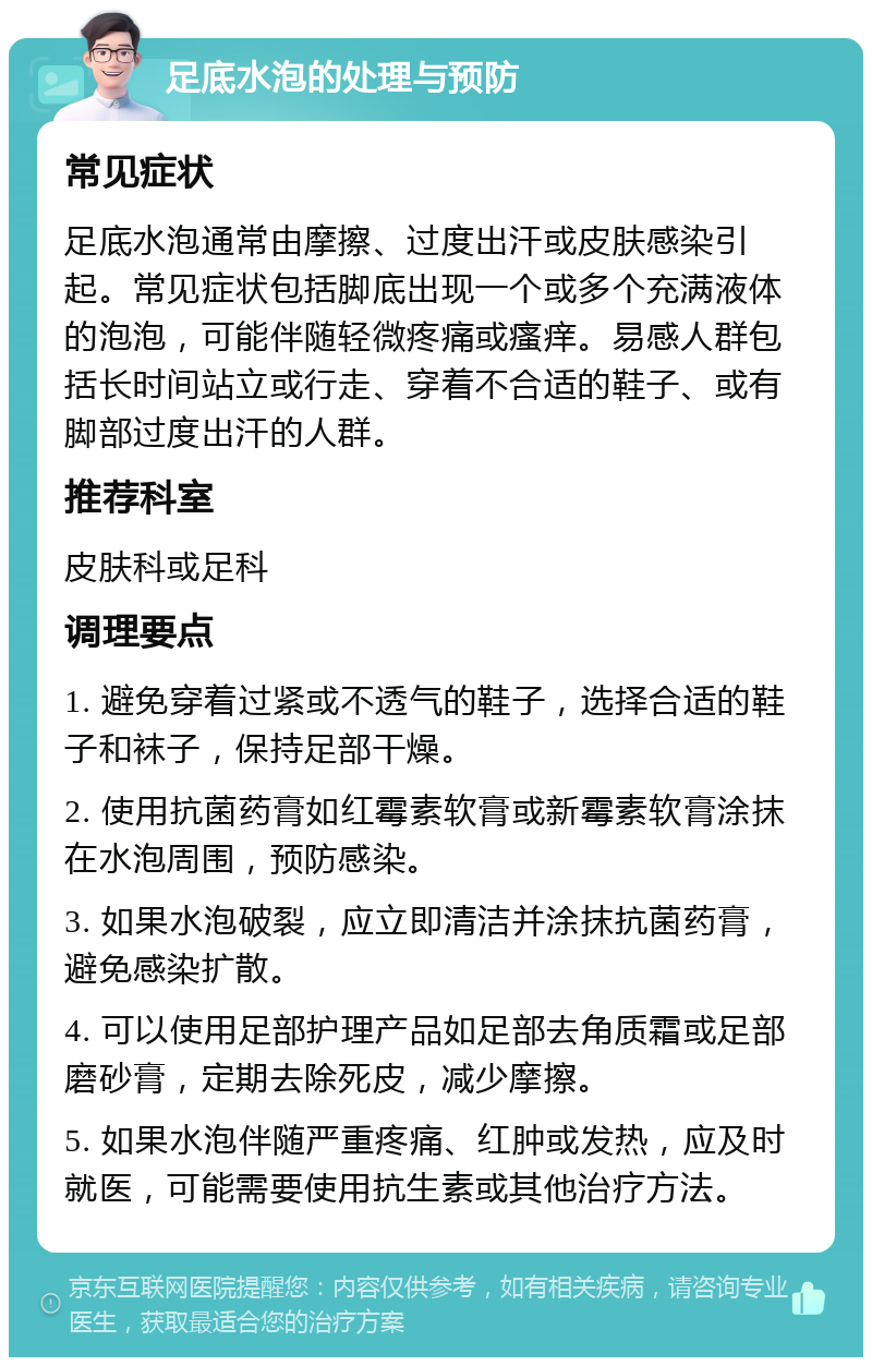 足底水泡的处理与预防 常见症状 足底水泡通常由摩擦、过度出汗或皮肤感染引起。常见症状包括脚底出现一个或多个充满液体的泡泡，可能伴随轻微疼痛或瘙痒。易感人群包括长时间站立或行走、穿着不合适的鞋子、或有脚部过度出汗的人群。 推荐科室 皮肤科或足科 调理要点 1. 避免穿着过紧或不透气的鞋子，选择合适的鞋子和袜子，保持足部干燥。 2. 使用抗菌药膏如红霉素软膏或新霉素软膏涂抹在水泡周围，预防感染。 3. 如果水泡破裂，应立即清洁并涂抹抗菌药膏，避免感染扩散。 4. 可以使用足部护理产品如足部去角质霜或足部磨砂膏，定期去除死皮，减少摩擦。 5. 如果水泡伴随严重疼痛、红肿或发热，应及时就医，可能需要使用抗生素或其他治疗方法。