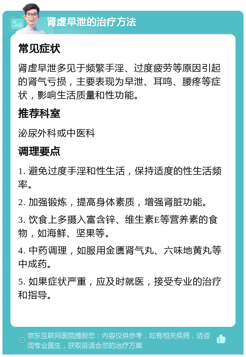 肾虚早泄的治疗方法 常见症状 肾虚早泄多见于频繁手淫、过度疲劳等原因引起的肾气亏损，主要表现为早泄、耳鸣、腰疼等症状，影响生活质量和性功能。 推荐科室 泌尿外科或中医科 调理要点 1. 避免过度手淫和性生活，保持适度的性生活频率。 2. 加强锻炼，提高身体素质，增强肾脏功能。 3. 饮食上多摄入富含锌、维生素E等营养素的食物，如海鲜、坚果等。 4. 中药调理，如服用金匮肾气丸、六味地黄丸等中成药。 5. 如果症状严重，应及时就医，接受专业的治疗和指导。