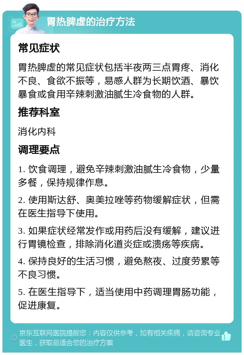 胃热脾虚的治疗方法 常见症状 胃热脾虚的常见症状包括半夜两三点胃疼、消化不良、食欲不振等，易感人群为长期饮酒、暴饮暴食或食用辛辣刺激油腻生冷食物的人群。 推荐科室 消化内科 调理要点 1. 饮食调理，避免辛辣刺激油腻生冷食物，少量多餐，保持规律作息。 2. 使用斯达舒、奥美拉唑等药物缓解症状，但需在医生指导下使用。 3. 如果症状经常发作或用药后没有缓解，建议进行胃镜检查，排除消化道炎症或溃疡等疾病。 4. 保持良好的生活习惯，避免熬夜、过度劳累等不良习惯。 5. 在医生指导下，适当使用中药调理胃肠功能，促进康复。