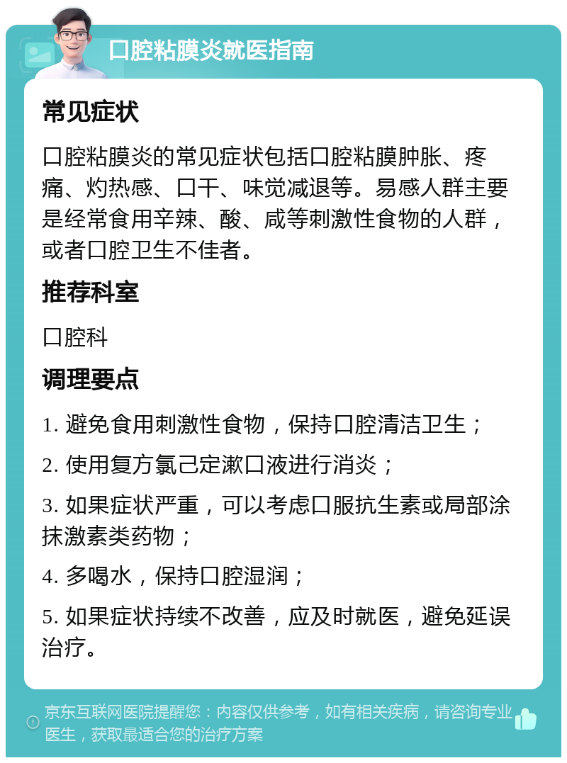 口腔粘膜炎就医指南 常见症状 口腔粘膜炎的常见症状包括口腔粘膜肿胀、疼痛、灼热感、口干、味觉减退等。易感人群主要是经常食用辛辣、酸、咸等刺激性食物的人群，或者口腔卫生不佳者。 推荐科室 口腔科 调理要点 1. 避免食用刺激性食物，保持口腔清洁卫生； 2. 使用复方氯己定漱口液进行消炎； 3. 如果症状严重，可以考虑口服抗生素或局部涂抹激素类药物； 4. 多喝水，保持口腔湿润； 5. 如果症状持续不改善，应及时就医，避免延误治疗。