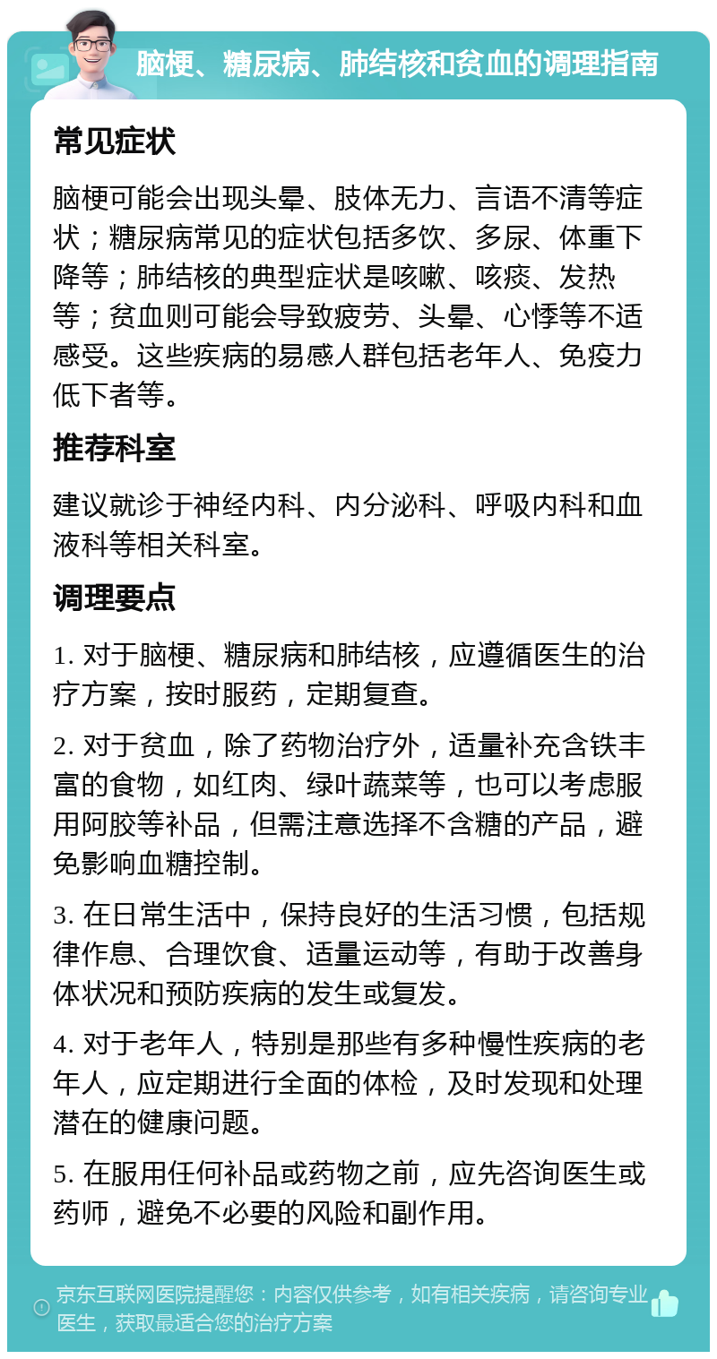 脑梗、糖尿病、肺结核和贫血的调理指南 常见症状 脑梗可能会出现头晕、肢体无力、言语不清等症状；糖尿病常见的症状包括多饮、多尿、体重下降等；肺结核的典型症状是咳嗽、咳痰、发热等；贫血则可能会导致疲劳、头晕、心悸等不适感受。这些疾病的易感人群包括老年人、免疫力低下者等。 推荐科室 建议就诊于神经内科、内分泌科、呼吸内科和血液科等相关科室。 调理要点 1. 对于脑梗、糖尿病和肺结核，应遵循医生的治疗方案，按时服药，定期复查。 2. 对于贫血，除了药物治疗外，适量补充含铁丰富的食物，如红肉、绿叶蔬菜等，也可以考虑服用阿胶等补品，但需注意选择不含糖的产品，避免影响血糖控制。 3. 在日常生活中，保持良好的生活习惯，包括规律作息、合理饮食、适量运动等，有助于改善身体状况和预防疾病的发生或复发。 4. 对于老年人，特别是那些有多种慢性疾病的老年人，应定期进行全面的体检，及时发现和处理潜在的健康问题。 5. 在服用任何补品或药物之前，应先咨询医生或药师，避免不必要的风险和副作用。