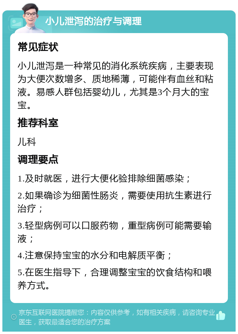 小儿泄泻的治疗与调理 常见症状 小儿泄泻是一种常见的消化系统疾病，主要表现为大便次数增多、质地稀薄，可能伴有血丝和粘液。易感人群包括婴幼儿，尤其是3个月大的宝宝。 推荐科室 儿科 调理要点 1.及时就医，进行大便化验排除细菌感染； 2.如果确诊为细菌性肠炎，需要使用抗生素进行治疗； 3.轻型病例可以口服药物，重型病例可能需要输液； 4.注意保持宝宝的水分和电解质平衡； 5.在医生指导下，合理调整宝宝的饮食结构和喂养方式。