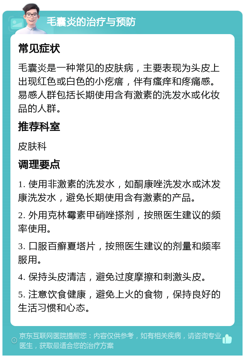 毛囊炎的治疗与预防 常见症状 毛囊炎是一种常见的皮肤病，主要表现为头皮上出现红色或白色的小疙瘩，伴有瘙痒和疼痛感。易感人群包括长期使用含有激素的洗发水或化妆品的人群。 推荐科室 皮肤科 调理要点 1. 使用非激素的洗发水，如酮康唑洗发水或沐发康洗发水，避免长期使用含有激素的产品。 2. 外用克林霉素甲硝唑搽剂，按照医生建议的频率使用。 3. 口服百癣夏塔片，按照医生建议的剂量和频率服用。 4. 保持头皮清洁，避免过度摩擦和刺激头皮。 5. 注意饮食健康，避免上火的食物，保持良好的生活习惯和心态。