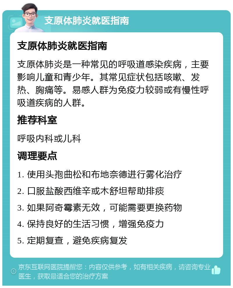 支原体肺炎就医指南 支原体肺炎就医指南 支原体肺炎是一种常见的呼吸道感染疾病，主要影响儿童和青少年。其常见症状包括咳嗽、发热、胸痛等。易感人群为免疫力较弱或有慢性呼吸道疾病的人群。 推荐科室 呼吸内科或儿科 调理要点 1. 使用头孢曲松和布地奈德进行雾化治疗 2. 口服盐酸西维辛或木舒坦帮助排痰 3. 如果阿奇霉素无效，可能需要更换药物 4. 保持良好的生活习惯，增强免疫力 5. 定期复查，避免疾病复发