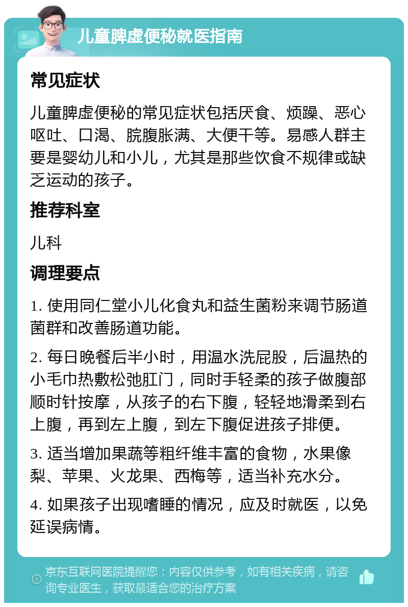 儿童脾虚便秘就医指南 常见症状 儿童脾虚便秘的常见症状包括厌食、烦躁、恶心呕吐、口渴、脘腹胀满、大便干等。易感人群主要是婴幼儿和小儿，尤其是那些饮食不规律或缺乏运动的孩子。 推荐科室 儿科 调理要点 1. 使用同仁堂小儿化食丸和益生菌粉来调节肠道菌群和改善肠道功能。 2. 每日晚餐后半小时，用温水洗屁股，后温热的小毛巾热敷松弛肛门，同时手轻柔的孩子做腹部顺时针按摩，从孩子的右下腹，轻轻地滑柔到右上腹，再到左上腹，到左下腹促进孩子排便。 3. 适当增加果蔬等粗纤维丰富的食物，水果像梨、苹果、火龙果、西梅等，适当补充水分。 4. 如果孩子出现嗜睡的情况，应及时就医，以免延误病情。