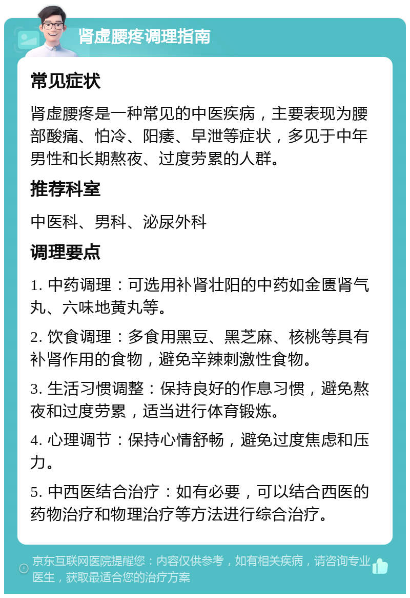 肾虚腰疼调理指南 常见症状 肾虚腰疼是一种常见的中医疾病，主要表现为腰部酸痛、怕冷、阳痿、早泄等症状，多见于中年男性和长期熬夜、过度劳累的人群。 推荐科室 中医科、男科、泌尿外科 调理要点 1. 中药调理：可选用补肾壮阳的中药如金匮肾气丸、六味地黄丸等。 2. 饮食调理：多食用黑豆、黑芝麻、核桃等具有补肾作用的食物，避免辛辣刺激性食物。 3. 生活习惯调整：保持良好的作息习惯，避免熬夜和过度劳累，适当进行体育锻炼。 4. 心理调节：保持心情舒畅，避免过度焦虑和压力。 5. 中西医结合治疗：如有必要，可以结合西医的药物治疗和物理治疗等方法进行综合治疗。