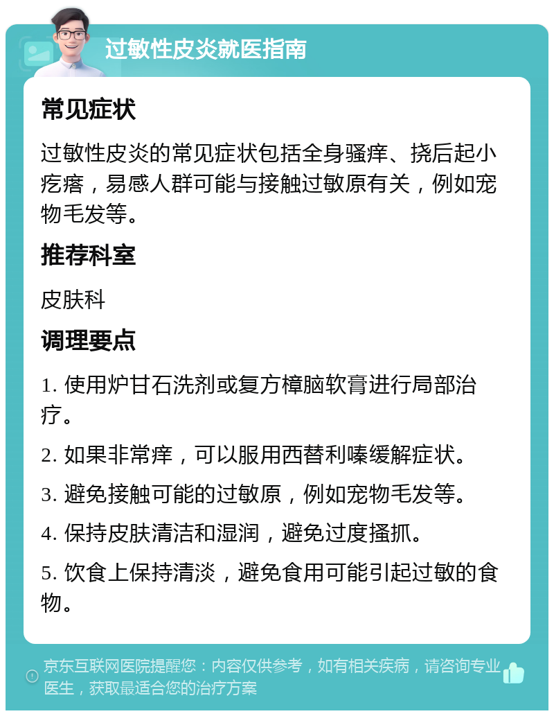 过敏性皮炎就医指南 常见症状 过敏性皮炎的常见症状包括全身骚痒、挠后起小疙瘩，易感人群可能与接触过敏原有关，例如宠物毛发等。 推荐科室 皮肤科 调理要点 1. 使用炉甘石洗剂或复方樟脑软膏进行局部治疗。 2. 如果非常痒，可以服用西替利嗪缓解症状。 3. 避免接触可能的过敏原，例如宠物毛发等。 4. 保持皮肤清洁和湿润，避免过度搔抓。 5. 饮食上保持清淡，避免食用可能引起过敏的食物。