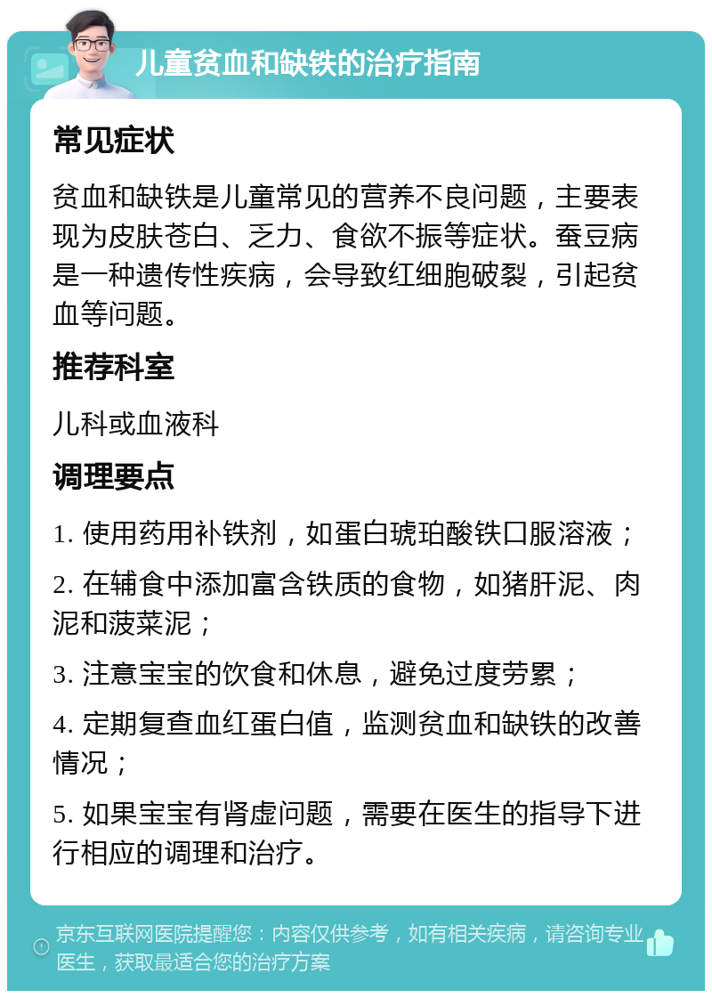 儿童贫血和缺铁的治疗指南 常见症状 贫血和缺铁是儿童常见的营养不良问题，主要表现为皮肤苍白、乏力、食欲不振等症状。蚕豆病是一种遗传性疾病，会导致红细胞破裂，引起贫血等问题。 推荐科室 儿科或血液科 调理要点 1. 使用药用补铁剂，如蛋白琥珀酸铁口服溶液； 2. 在辅食中添加富含铁质的食物，如猪肝泥、肉泥和菠菜泥； 3. 注意宝宝的饮食和休息，避免过度劳累； 4. 定期复查血红蛋白值，监测贫血和缺铁的改善情况； 5. 如果宝宝有肾虚问题，需要在医生的指导下进行相应的调理和治疗。