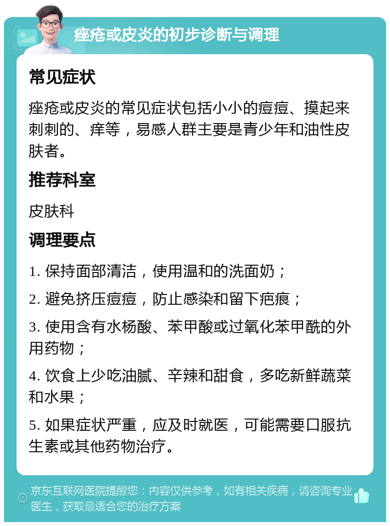 痤疮或皮炎的初步诊断与调理 常见症状 痤疮或皮炎的常见症状包括小小的痘痘、摸起来刺刺的、痒等，易感人群主要是青少年和油性皮肤者。 推荐科室 皮肤科 调理要点 1. 保持面部清洁，使用温和的洗面奶； 2. 避免挤压痘痘，防止感染和留下疤痕； 3. 使用含有水杨酸、苯甲酸或过氧化苯甲酰的外用药物； 4. 饮食上少吃油腻、辛辣和甜食，多吃新鲜蔬菜和水果； 5. 如果症状严重，应及时就医，可能需要口服抗生素或其他药物治疗。