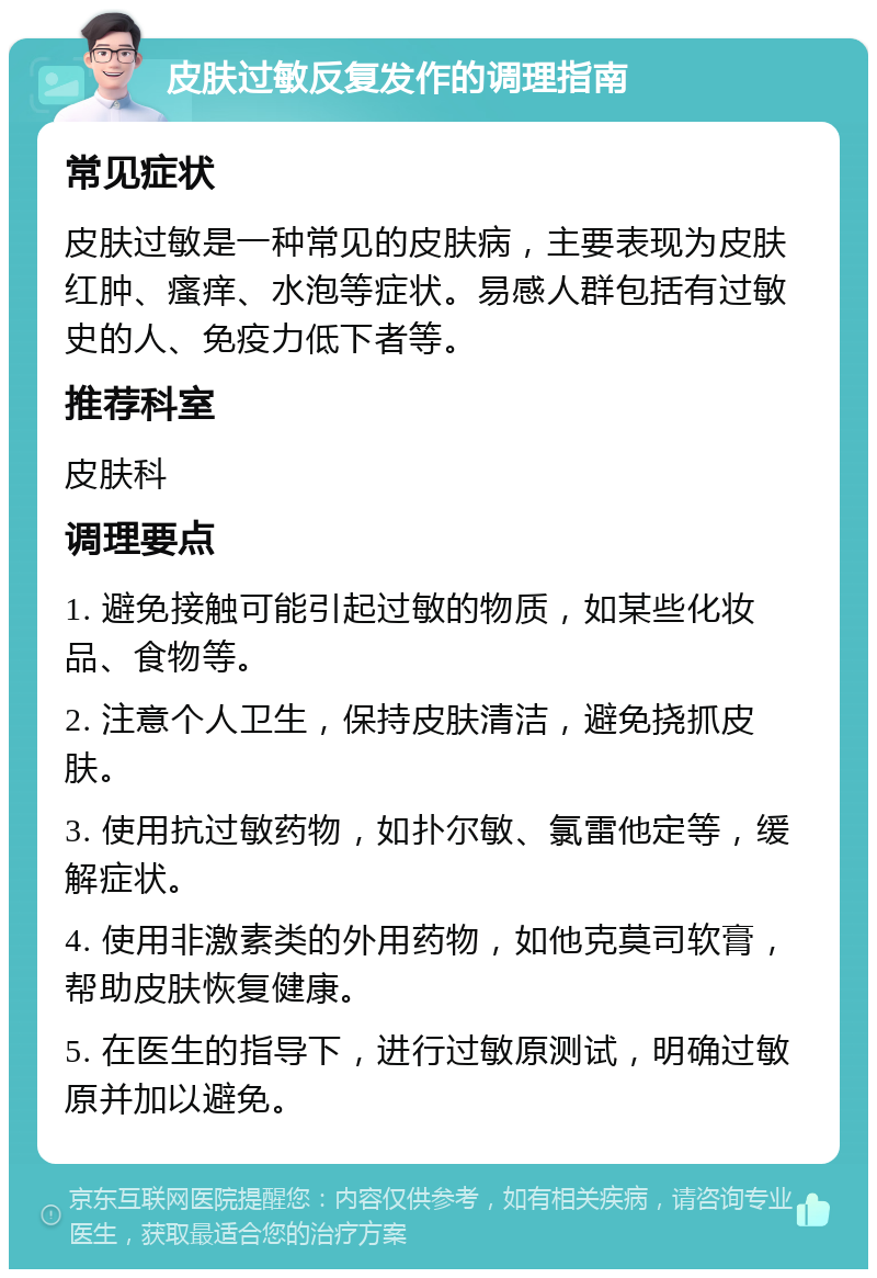 皮肤过敏反复发作的调理指南 常见症状 皮肤过敏是一种常见的皮肤病，主要表现为皮肤红肿、瘙痒、水泡等症状。易感人群包括有过敏史的人、免疫力低下者等。 推荐科室 皮肤科 调理要点 1. 避免接触可能引起过敏的物质，如某些化妆品、食物等。 2. 注意个人卫生，保持皮肤清洁，避免挠抓皮肤。 3. 使用抗过敏药物，如扑尔敏、氯雷他定等，缓解症状。 4. 使用非激素类的外用药物，如他克莫司软膏，帮助皮肤恢复健康。 5. 在医生的指导下，进行过敏原测试，明确过敏原并加以避免。