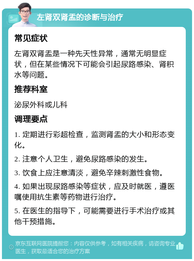 左肾双肾盂的诊断与治疗 常见症状 左肾双肾盂是一种先天性异常，通常无明显症状，但在某些情况下可能会引起尿路感染、肾积水等问题。 推荐科室 泌尿外科或儿科 调理要点 1. 定期进行彩超检查，监测肾盂的大小和形态变化。 2. 注意个人卫生，避免尿路感染的发生。 3. 饮食上应注意清淡，避免辛辣刺激性食物。 4. 如果出现尿路感染等症状，应及时就医，遵医嘱使用抗生素等药物进行治疗。 5. 在医生的指导下，可能需要进行手术治疗或其他干预措施。