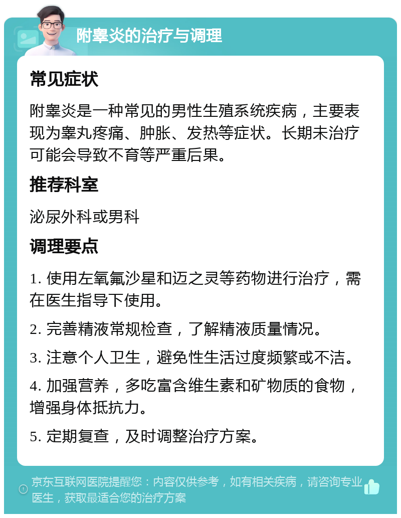 附睾炎的治疗与调理 常见症状 附睾炎是一种常见的男性生殖系统疾病，主要表现为睾丸疼痛、肿胀、发热等症状。长期未治疗可能会导致不育等严重后果。 推荐科室 泌尿外科或男科 调理要点 1. 使用左氧氟沙星和迈之灵等药物进行治疗，需在医生指导下使用。 2. 完善精液常规检查，了解精液质量情况。 3. 注意个人卫生，避免性生活过度频繁或不洁。 4. 加强营养，多吃富含维生素和矿物质的食物，增强身体抵抗力。 5. 定期复查，及时调整治疗方案。