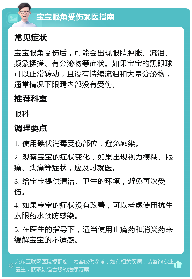 宝宝眼角受伤就医指南 常见症状 宝宝眼角受伤后，可能会出现眼睛肿胀、流泪、频繁揉搓、有分泌物等症状。如果宝宝的黑眼球可以正常转动，且没有持续流泪和大量分泌物，通常情况下眼睛内部没有受伤。 推荐科室 眼科 调理要点 1. 使用碘伏消毒受伤部位，避免感染。 2. 观察宝宝的症状变化，如果出现视力模糊、眼痛、头痛等症状，应及时就医。 3. 给宝宝提供清洁、卫生的环境，避免再次受伤。 4. 如果宝宝的症状没有改善，可以考虑使用抗生素眼药水预防感染。 5. 在医生的指导下，适当使用止痛药和消炎药来缓解宝宝的不适感。