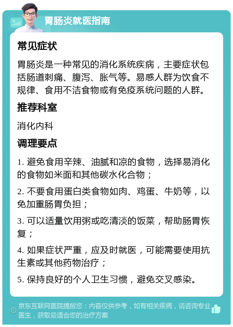 胃肠炎就医指南 常见症状 胃肠炎是一种常见的消化系统疾病，主要症状包括肠道刺痛、腹泻、胀气等。易感人群为饮食不规律、食用不洁食物或有免疫系统问题的人群。 推荐科室 消化内科 调理要点 1. 避免食用辛辣、油腻和凉的食物，选择易消化的食物如米面和其他碳水化合物； 2. 不要食用蛋白类食物如肉、鸡蛋、牛奶等，以免加重肠胃负担； 3. 可以适量饮用粥或吃清淡的饭菜，帮助肠胃恢复； 4. 如果症状严重，应及时就医，可能需要使用抗生素或其他药物治疗； 5. 保持良好的个人卫生习惯，避免交叉感染。