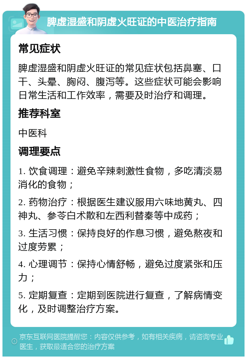 脾虚湿盛和阴虚火旺证的中医治疗指南 常见症状 脾虚湿盛和阴虚火旺证的常见症状包括鼻塞、口干、头晕、胸闷、腹泻等。这些症状可能会影响日常生活和工作效率，需要及时治疗和调理。 推荐科室 中医科 调理要点 1. 饮食调理：避免辛辣刺激性食物，多吃清淡易消化的食物； 2. 药物治疗：根据医生建议服用六味地黄丸、四神丸、参苓白术散和左西利替秦等中成药； 3. 生活习惯：保持良好的作息习惯，避免熬夜和过度劳累； 4. 心理调节：保持心情舒畅，避免过度紧张和压力； 5. 定期复查：定期到医院进行复查，了解病情变化，及时调整治疗方案。