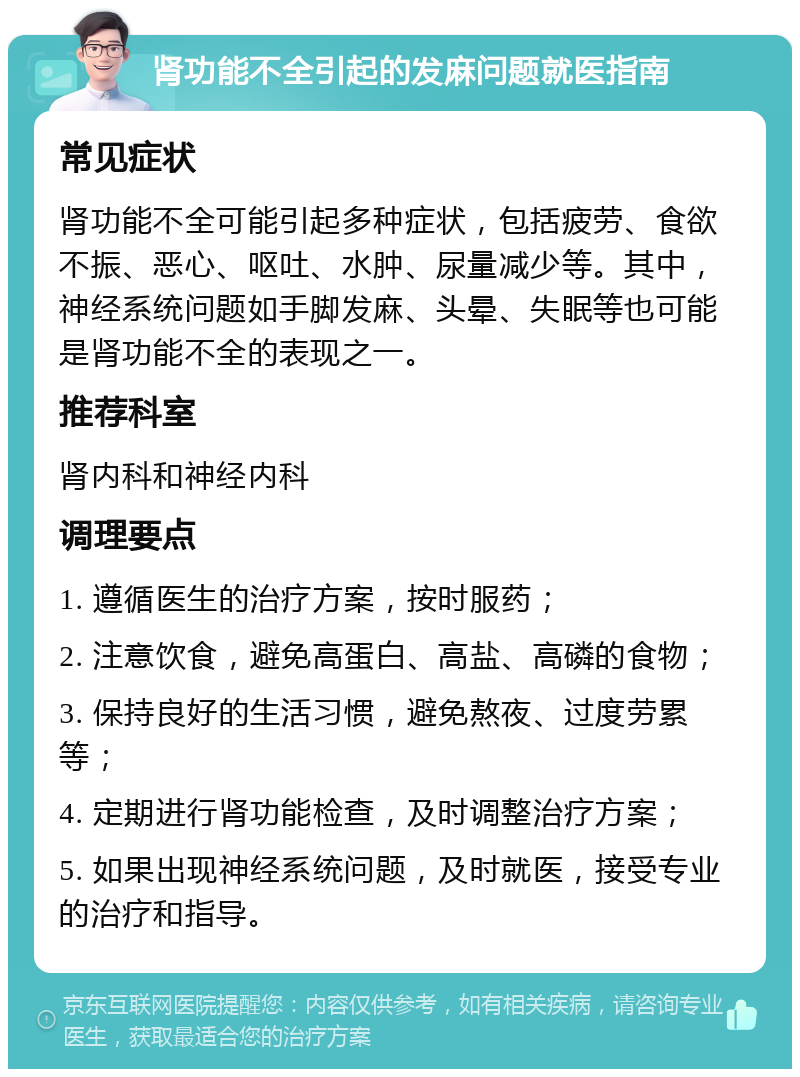 肾功能不全引起的发麻问题就医指南 常见症状 肾功能不全可能引起多种症状，包括疲劳、食欲不振、恶心、呕吐、水肿、尿量减少等。其中，神经系统问题如手脚发麻、头晕、失眠等也可能是肾功能不全的表现之一。 推荐科室 肾内科和神经内科 调理要点 1. 遵循医生的治疗方案，按时服药； 2. 注意饮食，避免高蛋白、高盐、高磷的食物； 3. 保持良好的生活习惯，避免熬夜、过度劳累等； 4. 定期进行肾功能检查，及时调整治疗方案； 5. 如果出现神经系统问题，及时就医，接受专业的治疗和指导。