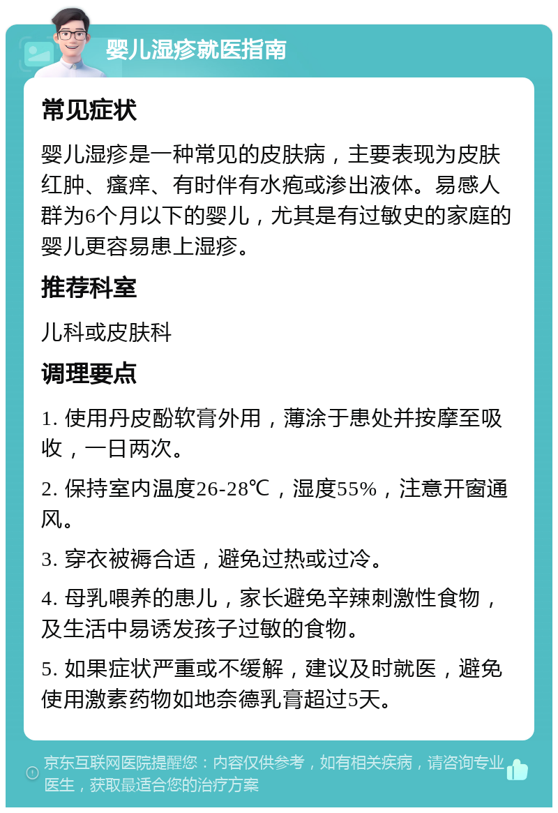 婴儿湿疹就医指南 常见症状 婴儿湿疹是一种常见的皮肤病，主要表现为皮肤红肿、瘙痒、有时伴有水疱或渗出液体。易感人群为6个月以下的婴儿，尤其是有过敏史的家庭的婴儿更容易患上湿疹。 推荐科室 儿科或皮肤科 调理要点 1. 使用丹皮酚软膏外用，薄涂于患处并按摩至吸收，一日两次。 2. 保持室内温度26-28℃，湿度55%，注意开窗通风。 3. 穿衣被褥合适，避免过热或过冷。 4. 母乳喂养的患儿，家长避免辛辣刺激性食物，及生活中易诱发孩子过敏的食物。 5. 如果症状严重或不缓解，建议及时就医，避免使用激素药物如地奈德乳膏超过5天。