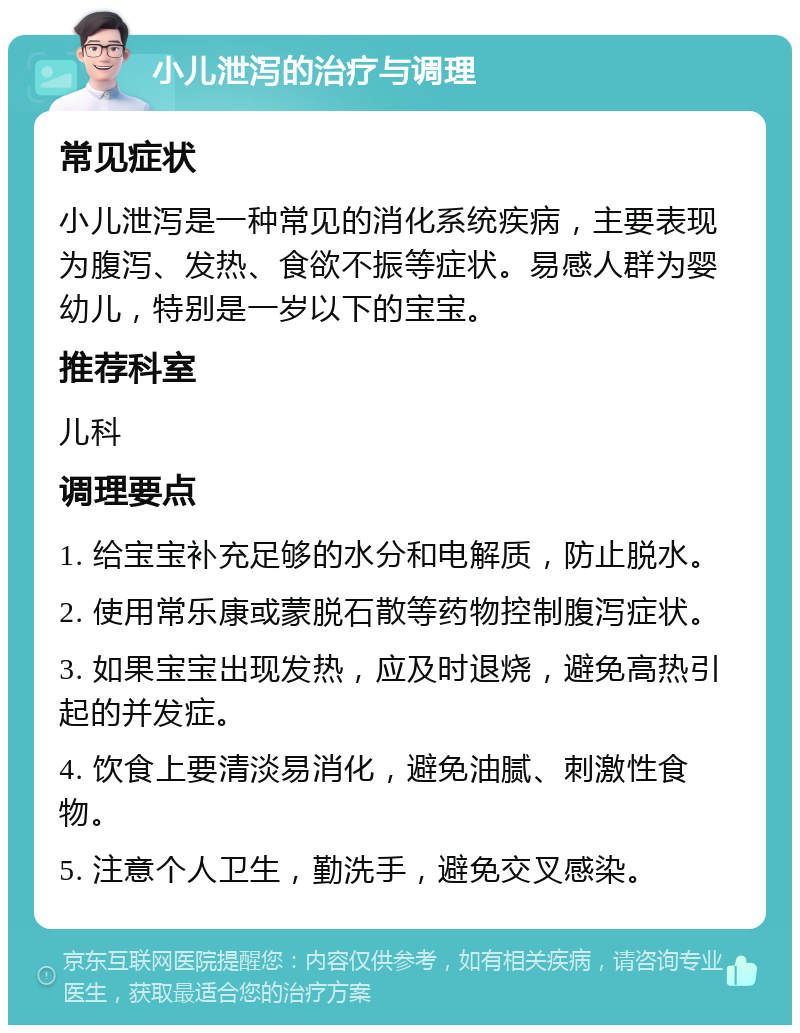 小儿泄泻的治疗与调理 常见症状 小儿泄泻是一种常见的消化系统疾病，主要表现为腹泻、发热、食欲不振等症状。易感人群为婴幼儿，特别是一岁以下的宝宝。 推荐科室 儿科 调理要点 1. 给宝宝补充足够的水分和电解质，防止脱水。 2. 使用常乐康或蒙脱石散等药物控制腹泻症状。 3. 如果宝宝出现发热，应及时退烧，避免高热引起的并发症。 4. 饮食上要清淡易消化，避免油腻、刺激性食物。 5. 注意个人卫生，勤洗手，避免交叉感染。