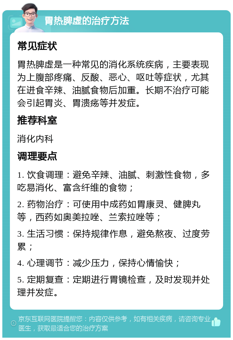 胃热脾虚的治疗方法 常见症状 胃热脾虚是一种常见的消化系统疾病，主要表现为上腹部疼痛、反酸、恶心、呕吐等症状，尤其在进食辛辣、油腻食物后加重。长期不治疗可能会引起胃炎、胃溃疡等并发症。 推荐科室 消化内科 调理要点 1. 饮食调理：避免辛辣、油腻、刺激性食物，多吃易消化、富含纤维的食物； 2. 药物治疗：可使用中成药如胃康灵、健脾丸等，西药如奥美拉唑、兰索拉唑等； 3. 生活习惯：保持规律作息，避免熬夜、过度劳累； 4. 心理调节：减少压力，保持心情愉快； 5. 定期复查：定期进行胃镜检查，及时发现并处理并发症。