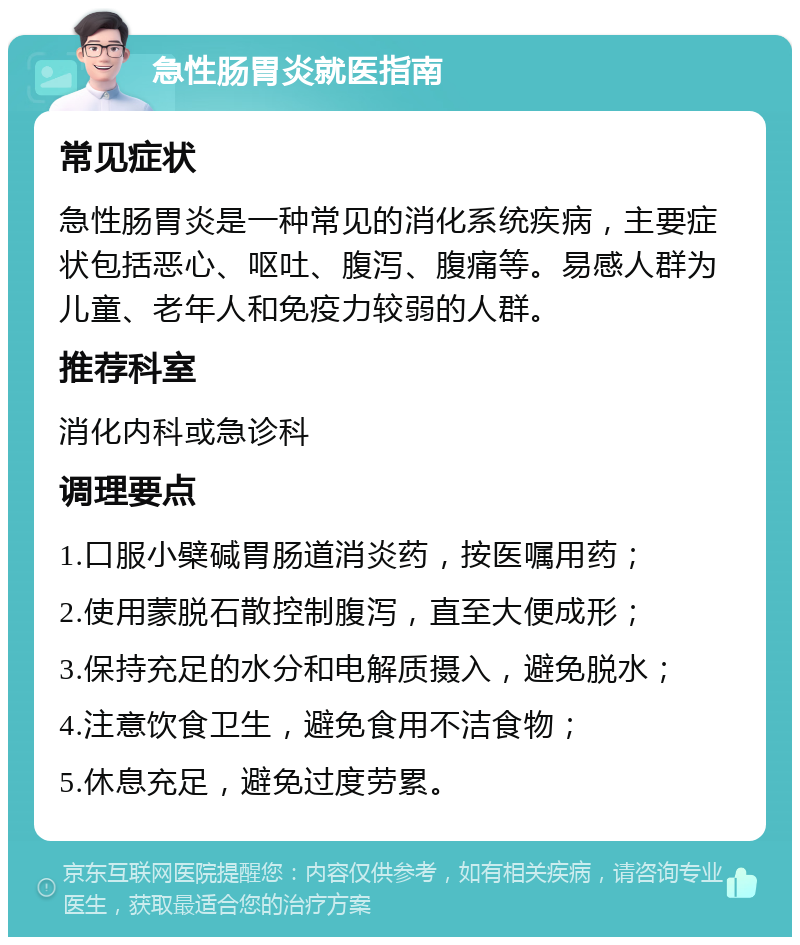 急性肠胃炎就医指南 常见症状 急性肠胃炎是一种常见的消化系统疾病，主要症状包括恶心、呕吐、腹泻、腹痛等。易感人群为儿童、老年人和免疫力较弱的人群。 推荐科室 消化内科或急诊科 调理要点 1.口服小檗碱胃肠道消炎药，按医嘱用药； 2.使用蒙脱石散控制腹泻，直至大便成形； 3.保持充足的水分和电解质摄入，避免脱水； 4.注意饮食卫生，避免食用不洁食物； 5.休息充足，避免过度劳累。