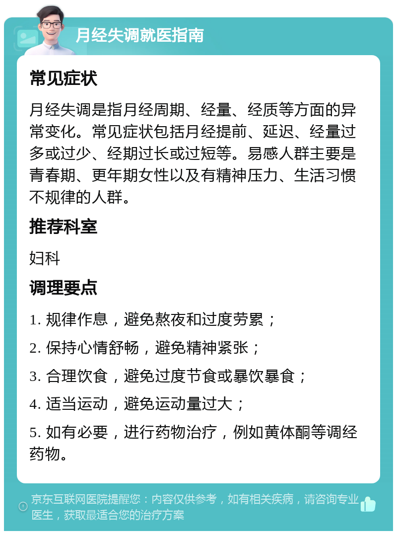 月经失调就医指南 常见症状 月经失调是指月经周期、经量、经质等方面的异常变化。常见症状包括月经提前、延迟、经量过多或过少、经期过长或过短等。易感人群主要是青春期、更年期女性以及有精神压力、生活习惯不规律的人群。 推荐科室 妇科 调理要点 1. 规律作息，避免熬夜和过度劳累； 2. 保持心情舒畅，避免精神紧张； 3. 合理饮食，避免过度节食或暴饮暴食； 4. 适当运动，避免运动量过大； 5. 如有必要，进行药物治疗，例如黄体酮等调经药物。