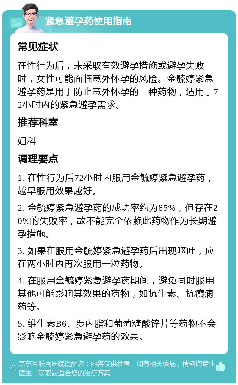 紧急避孕药使用指南 常见症状 在性行为后，未采取有效避孕措施或避孕失败时，女性可能面临意外怀孕的风险。金毓婷紧急避孕药是用于防止意外怀孕的一种药物，适用于72小时内的紧急避孕需求。 推荐科室 妇科 调理要点 1. 在性行为后72小时内服用金毓婷紧急避孕药，越早服用效果越好。 2. 金毓婷紧急避孕药的成功率约为85%，但存在20%的失败率，故不能完全依赖此药物作为长期避孕措施。 3. 如果在服用金毓婷紧急避孕药后出现呕吐，应在两小时内再次服用一粒药物。 4. 在服用金毓婷紧急避孕药期间，避免同时服用其他可能影响其效果的药物，如抗生素、抗癫痫药等。 5. 维生素B6、罗内脂和葡萄糖酸锌片等药物不会影响金毓婷紧急避孕药的效果。