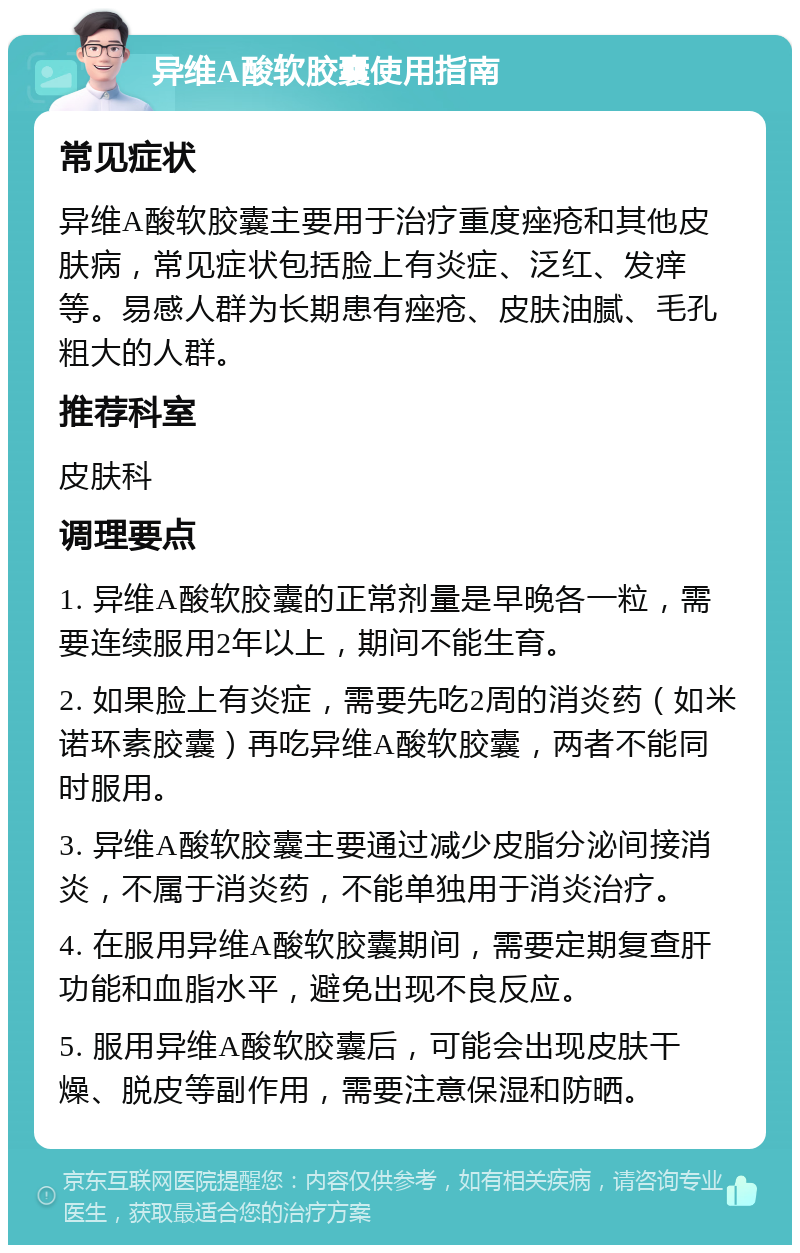 异维A酸软胶囊使用指南 常见症状 异维A酸软胶囊主要用于治疗重度痤疮和其他皮肤病，常见症状包括脸上有炎症、泛红、发痒等。易感人群为长期患有痤疮、皮肤油腻、毛孔粗大的人群。 推荐科室 皮肤科 调理要点 1. 异维A酸软胶囊的正常剂量是早晚各一粒，需要连续服用2年以上，期间不能生育。 2. 如果脸上有炎症，需要先吃2周的消炎药（如米诺环素胶囊）再吃异维A酸软胶囊，两者不能同时服用。 3. 异维A酸软胶囊主要通过减少皮脂分泌间接消炎，不属于消炎药，不能单独用于消炎治疗。 4. 在服用异维A酸软胶囊期间，需要定期复查肝功能和血脂水平，避免出现不良反应。 5. 服用异维A酸软胶囊后，可能会出现皮肤干燥、脱皮等副作用，需要注意保湿和防晒。