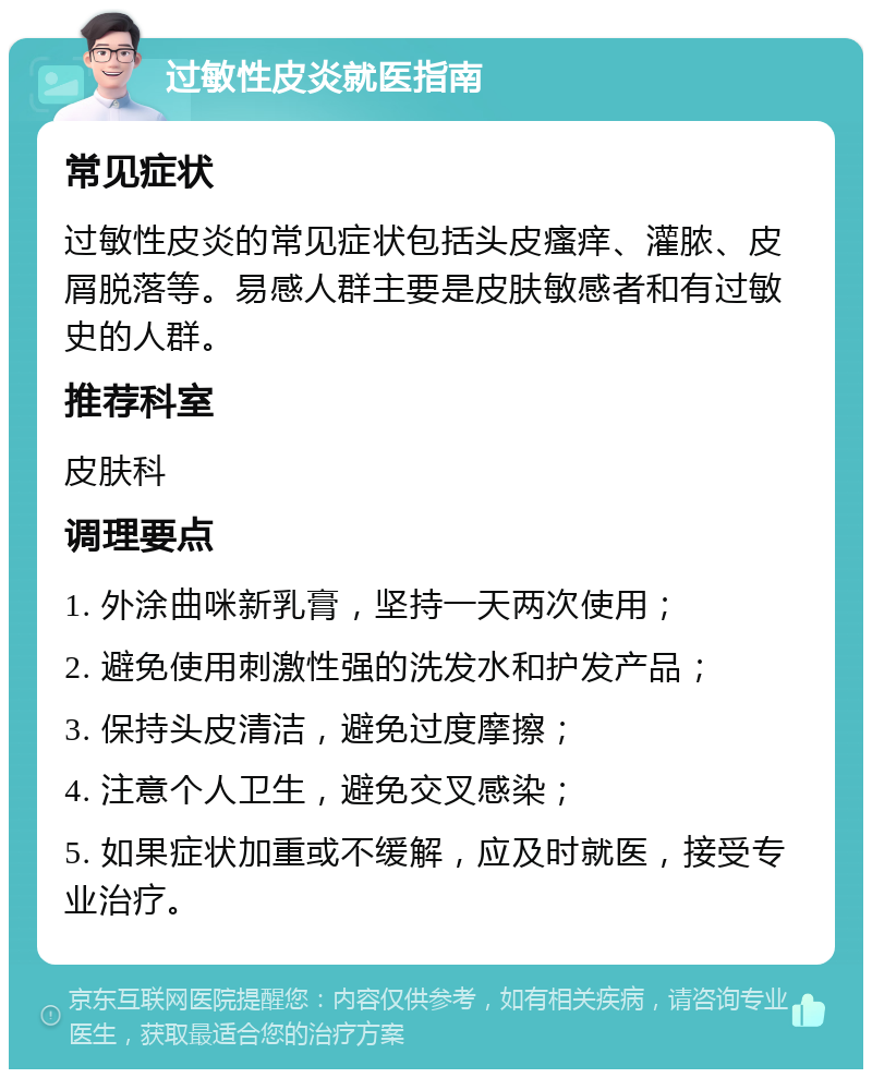 过敏性皮炎就医指南 常见症状 过敏性皮炎的常见症状包括头皮瘙痒、灌脓、皮屑脱落等。易感人群主要是皮肤敏感者和有过敏史的人群。 推荐科室 皮肤科 调理要点 1. 外涂曲咪新乳膏，坚持一天两次使用； 2. 避免使用刺激性强的洗发水和护发产品； 3. 保持头皮清洁，避免过度摩擦； 4. 注意个人卫生，避免交叉感染； 5. 如果症状加重或不缓解，应及时就医，接受专业治疗。