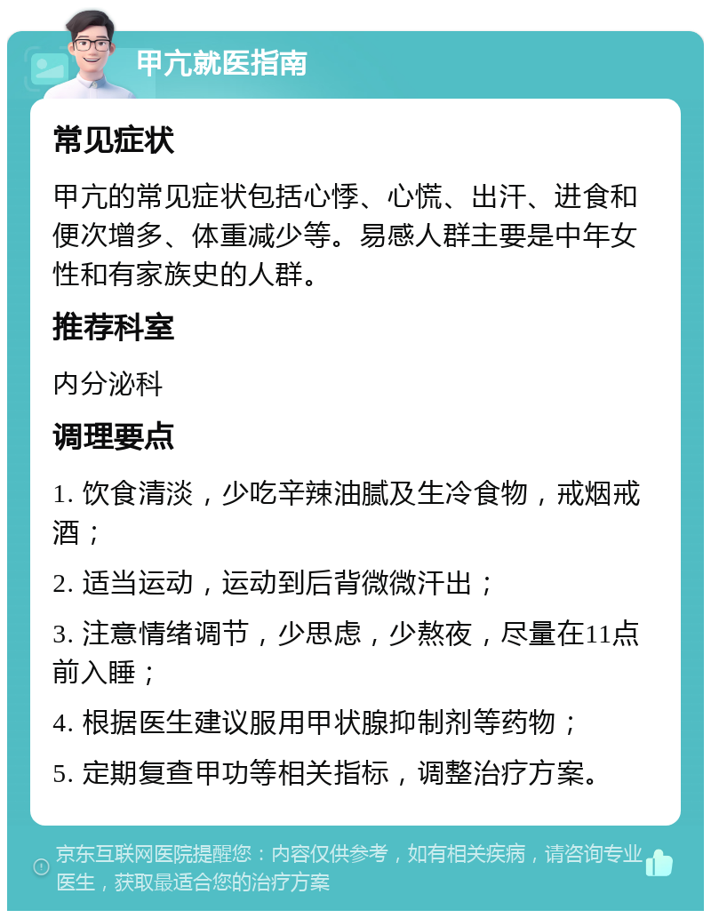 甲亢就医指南 常见症状 甲亢的常见症状包括心悸、心慌、出汗、进食和便次增多、体重减少等。易感人群主要是中年女性和有家族史的人群。 推荐科室 内分泌科 调理要点 1. 饮食清淡，少吃辛辣油腻及生冷食物，戒烟戒酒； 2. 适当运动，运动到后背微微汗出； 3. 注意情绪调节，少思虑，少熬夜，尽量在11点前入睡； 4. 根据医生建议服用甲状腺抑制剂等药物； 5. 定期复查甲功等相关指标，调整治疗方案。