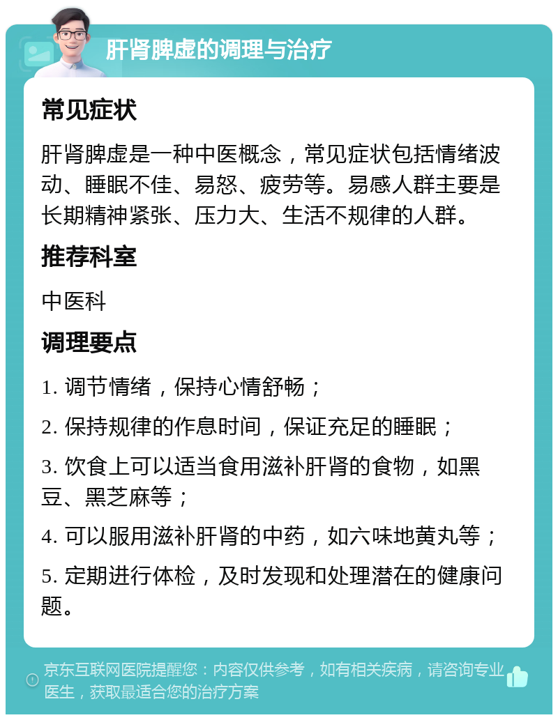 肝肾脾虚的调理与治疗 常见症状 肝肾脾虚是一种中医概念，常见症状包括情绪波动、睡眠不佳、易怒、疲劳等。易感人群主要是长期精神紧张、压力大、生活不规律的人群。 推荐科室 中医科 调理要点 1. 调节情绪，保持心情舒畅； 2. 保持规律的作息时间，保证充足的睡眠； 3. 饮食上可以适当食用滋补肝肾的食物，如黑豆、黑芝麻等； 4. 可以服用滋补肝肾的中药，如六味地黄丸等； 5. 定期进行体检，及时发现和处理潜在的健康问题。