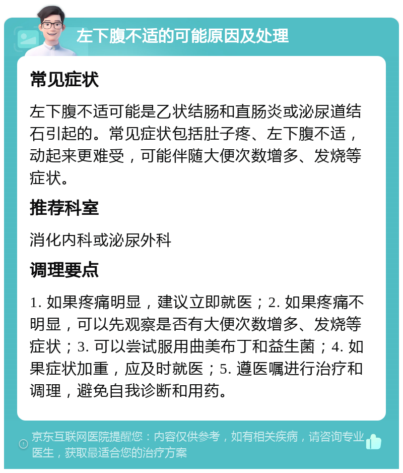 左下腹不适的可能原因及处理 常见症状 左下腹不适可能是乙状结肠和直肠炎或泌尿道结石引起的。常见症状包括肚子疼、左下腹不适，动起来更难受，可能伴随大便次数增多、发烧等症状。 推荐科室 消化内科或泌尿外科 调理要点 1. 如果疼痛明显，建议立即就医；2. 如果疼痛不明显，可以先观察是否有大便次数增多、发烧等症状；3. 可以尝试服用曲美布丁和益生菌；4. 如果症状加重，应及时就医；5. 遵医嘱进行治疗和调理，避免自我诊断和用药。