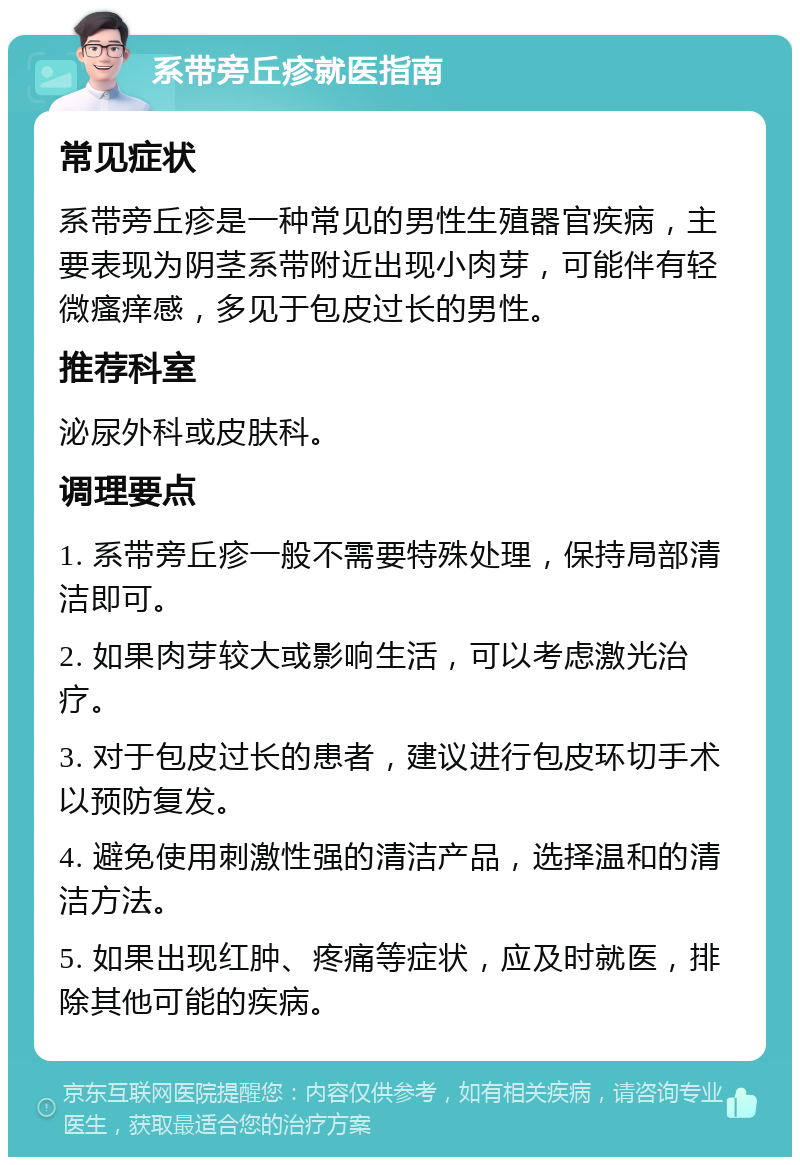 系带旁丘疹就医指南 常见症状 系带旁丘疹是一种常见的男性生殖器官疾病，主要表现为阴茎系带附近出现小肉芽，可能伴有轻微瘙痒感，多见于包皮过长的男性。 推荐科室 泌尿外科或皮肤科。 调理要点 1. 系带旁丘疹一般不需要特殊处理，保持局部清洁即可。 2. 如果肉芽较大或影响生活，可以考虑激光治疗。 3. 对于包皮过长的患者，建议进行包皮环切手术以预防复发。 4. 避免使用刺激性强的清洁产品，选择温和的清洁方法。 5. 如果出现红肿、疼痛等症状，应及时就医，排除其他可能的疾病。