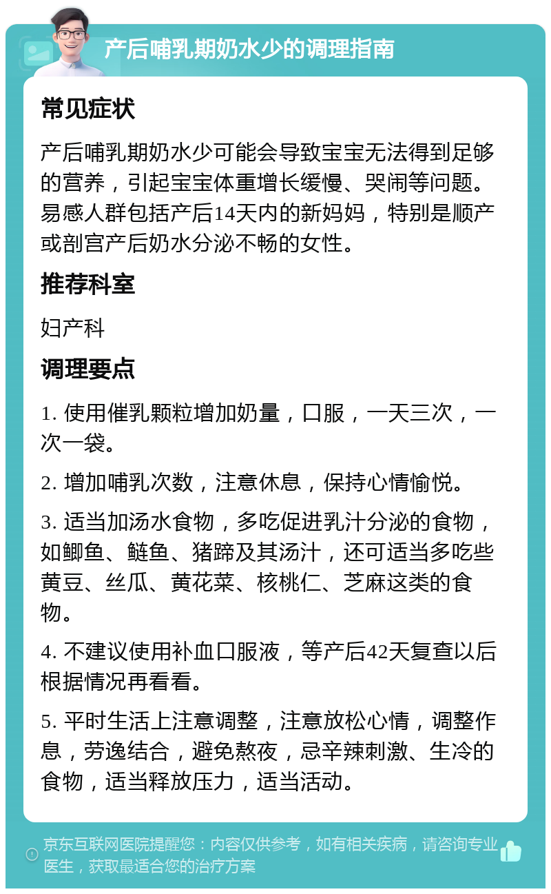 产后哺乳期奶水少的调理指南 常见症状 产后哺乳期奶水少可能会导致宝宝无法得到足够的营养，引起宝宝体重增长缓慢、哭闹等问题。易感人群包括产后14天内的新妈妈，特别是顺产或剖宫产后奶水分泌不畅的女性。 推荐科室 妇产科 调理要点 1. 使用催乳颗粒增加奶量，口服，一天三次，一次一袋。 2. 增加哺乳次数，注意休息，保持心情愉悦。 3. 适当加汤水食物，多吃促进乳汁分泌的食物，如鲫鱼、鲢鱼、猪蹄及其汤汁，还可适当多吃些黄豆、丝瓜、黄花菜、核桃仁、芝麻这类的食物。 4. 不建议使用补血口服液，等产后42天复查以后根据情况再看看。 5. 平时生活上注意调整，注意放松心情，调整作息，劳逸结合，避免熬夜，忌辛辣刺激、生冷的食物，适当释放压力，适当活动。