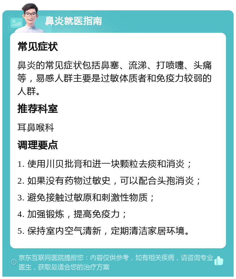 鼻炎就医指南 常见症状 鼻炎的常见症状包括鼻塞、流涕、打喷嚏、头痛等，易感人群主要是过敏体质者和免疫力较弱的人群。 推荐科室 耳鼻喉科 调理要点 1. 使用川贝批膏和进一块颗粒去痰和消炎； 2. 如果没有药物过敏史，可以配合头孢消炎； 3. 避免接触过敏原和刺激性物质； 4. 加强锻炼，提高免疫力； 5. 保持室内空气清新，定期清洁家居环境。