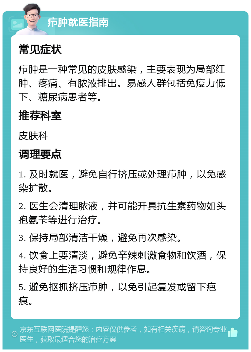 疖肿就医指南 常见症状 疖肿是一种常见的皮肤感染，主要表现为局部红肿、疼痛、有脓液排出。易感人群包括免疫力低下、糖尿病患者等。 推荐科室 皮肤科 调理要点 1. 及时就医，避免自行挤压或处理疖肿，以免感染扩散。 2. 医生会清理脓液，并可能开具抗生素药物如头孢氨苄等进行治疗。 3. 保持局部清洁干燥，避免再次感染。 4. 饮食上要清淡，避免辛辣刺激食物和饮酒，保持良好的生活习惯和规律作息。 5. 避免抠抓挤压疖肿，以免引起复发或留下疤痕。