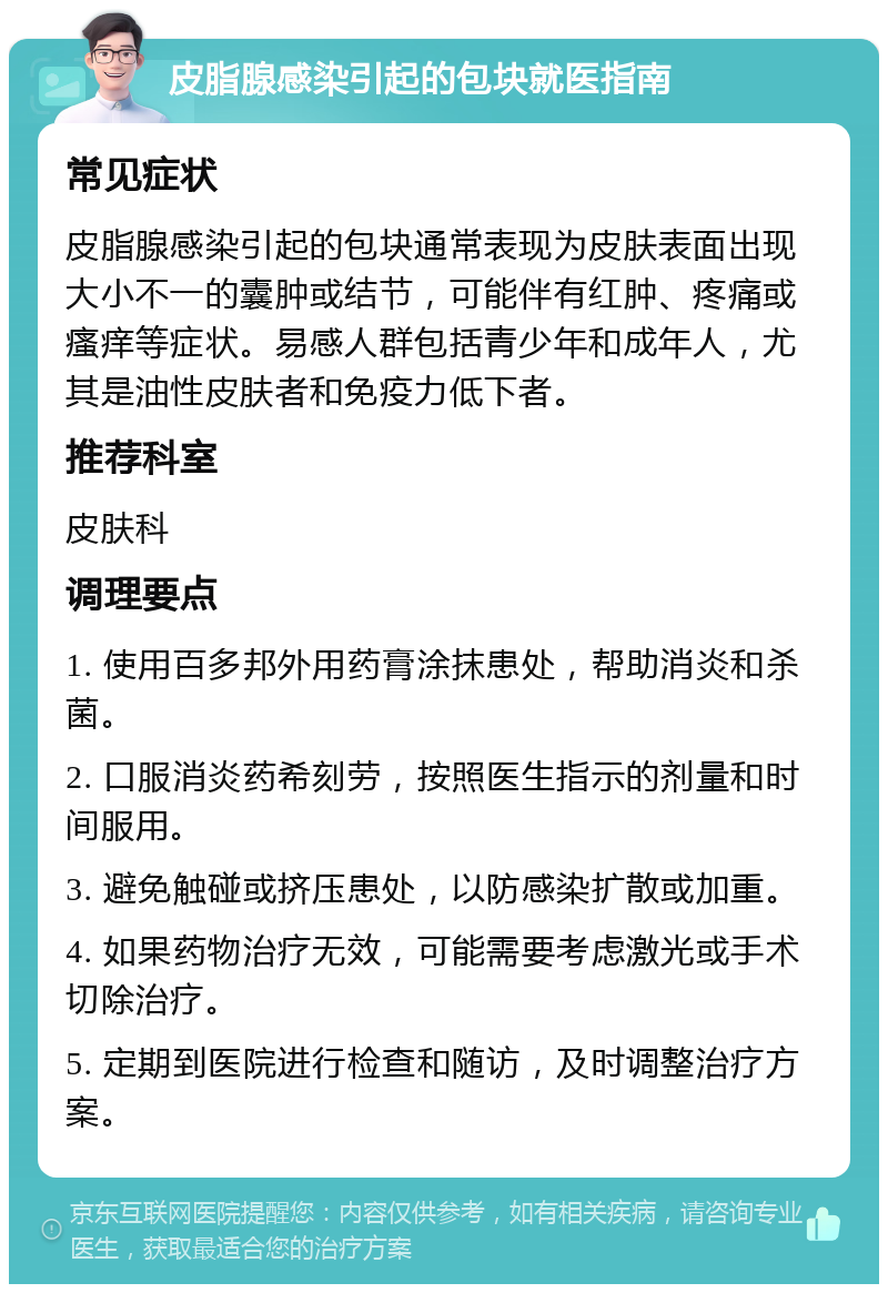 皮脂腺感染引起的包块就医指南 常见症状 皮脂腺感染引起的包块通常表现为皮肤表面出现大小不一的囊肿或结节，可能伴有红肿、疼痛或瘙痒等症状。易感人群包括青少年和成年人，尤其是油性皮肤者和免疫力低下者。 推荐科室 皮肤科 调理要点 1. 使用百多邦外用药膏涂抹患处，帮助消炎和杀菌。 2. 口服消炎药希刻劳，按照医生指示的剂量和时间服用。 3. 避免触碰或挤压患处，以防感染扩散或加重。 4. 如果药物治疗无效，可能需要考虑激光或手术切除治疗。 5. 定期到医院进行检查和随访，及时调整治疗方案。