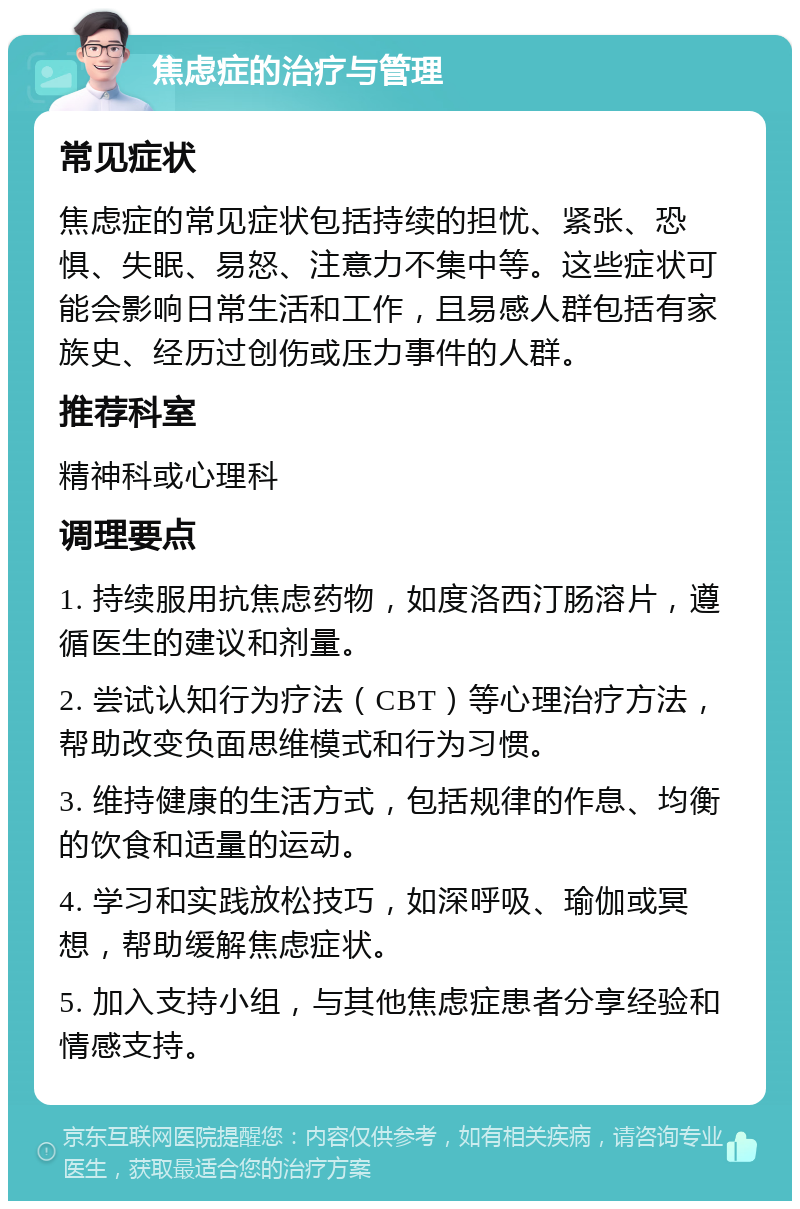 焦虑症的治疗与管理 常见症状 焦虑症的常见症状包括持续的担忧、紧张、恐惧、失眠、易怒、注意力不集中等。这些症状可能会影响日常生活和工作，且易感人群包括有家族史、经历过创伤或压力事件的人群。 推荐科室 精神科或心理科 调理要点 1. 持续服用抗焦虑药物，如度洛西汀肠溶片，遵循医生的建议和剂量。 2. 尝试认知行为疗法（CBT）等心理治疗方法，帮助改变负面思维模式和行为习惯。 3. 维持健康的生活方式，包括规律的作息、均衡的饮食和适量的运动。 4. 学习和实践放松技巧，如深呼吸、瑜伽或冥想，帮助缓解焦虑症状。 5. 加入支持小组，与其他焦虑症患者分享经验和情感支持。