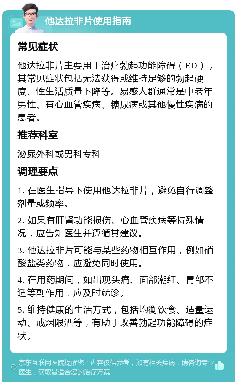 他达拉非片使用指南 常见症状 他达拉非片主要用于治疗勃起功能障碍（ED），其常见症状包括无法获得或维持足够的勃起硬度、性生活质量下降等。易感人群通常是中老年男性、有心血管疾病、糖尿病或其他慢性疾病的患者。 推荐科室 泌尿外科或男科专科 调理要点 1. 在医生指导下使用他达拉非片，避免自行调整剂量或频率。 2. 如果有肝肾功能损伤、心血管疾病等特殊情况，应告知医生并遵循其建议。 3. 他达拉非片可能与某些药物相互作用，例如硝酸盐类药物，应避免同时使用。 4. 在用药期间，如出现头痛、面部潮红、胃部不适等副作用，应及时就诊。 5. 维持健康的生活方式，包括均衡饮食、适量运动、戒烟限酒等，有助于改善勃起功能障碍的症状。