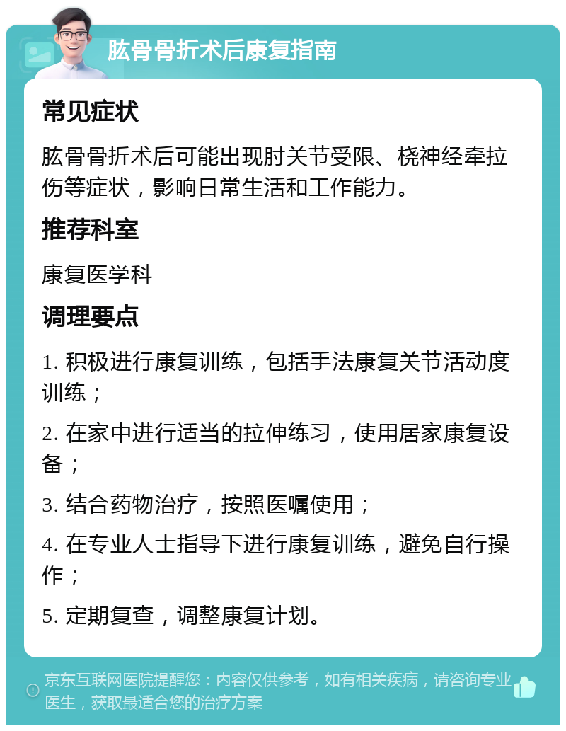 肱骨骨折术后康复指南 常见症状 肱骨骨折术后可能出现肘关节受限、桡神经牵拉伤等症状，影响日常生活和工作能力。 推荐科室 康复医学科 调理要点 1. 积极进行康复训练，包括手法康复关节活动度训练； 2. 在家中进行适当的拉伸练习，使用居家康复设备； 3. 结合药物治疗，按照医嘱使用； 4. 在专业人士指导下进行康复训练，避免自行操作； 5. 定期复查，调整康复计划。